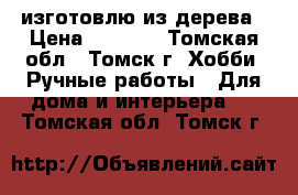 изготовлю из дерева › Цена ­ 1 000 - Томская обл., Томск г. Хобби. Ручные работы » Для дома и интерьера   . Томская обл.,Томск г.